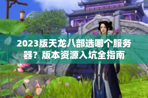 2023版天龙八部选哪个服务器？版本资源入坑全指南